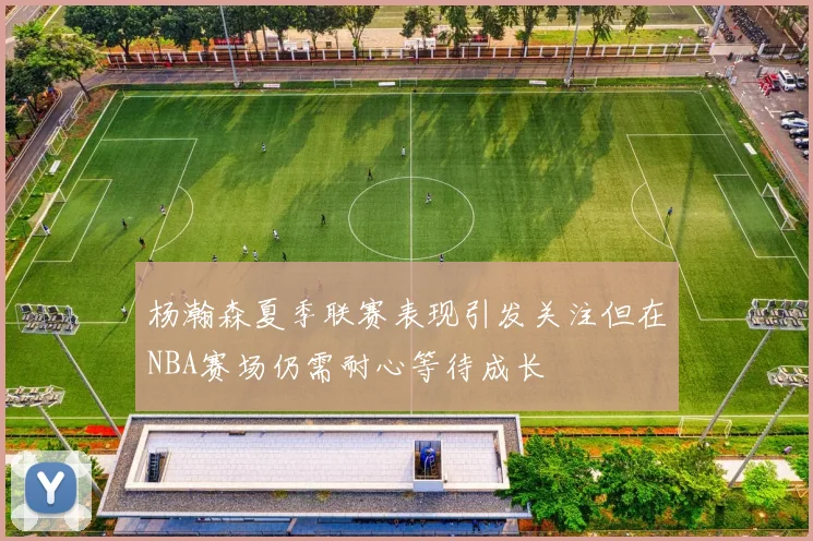 杨瀚森夏季联赛表现引发关注但在NBA赛场仍需耐心等待成长