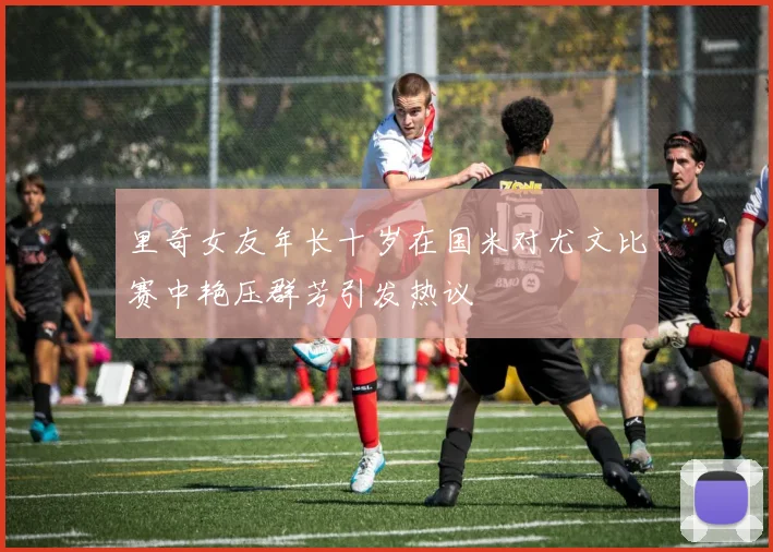 里奇女友年长十岁在国米对尤文比赛中艳压群芳引发热议